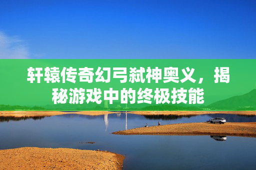 轩辕传奇幻弓弑神奥义，揭秘游戏中的终极技能