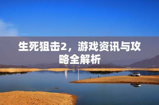 生死狙击2，游戏资讯与攻略全解析