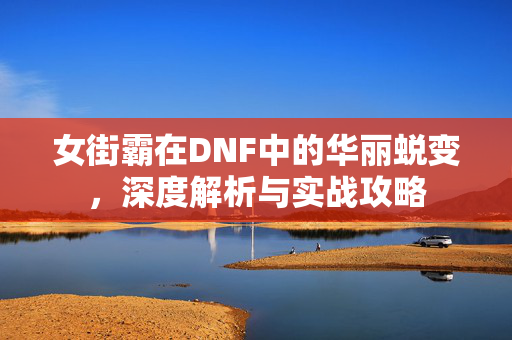 女街霸在DNF中的华丽蜕变，深度解析与实战攻略