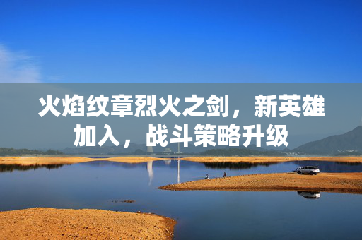 火焰纹章烈火之剑,新英雄加入,战斗策略升级 火焰纹章烈火之剑,新英雄加入,战斗策略升级