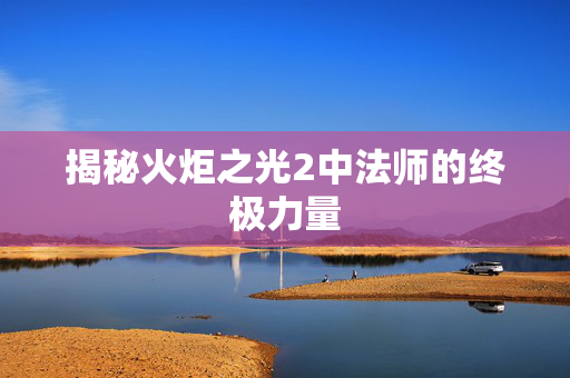 揭秘火炬之光2中法师的终极力量 揭秘火炬之光2中法师的终极力量
