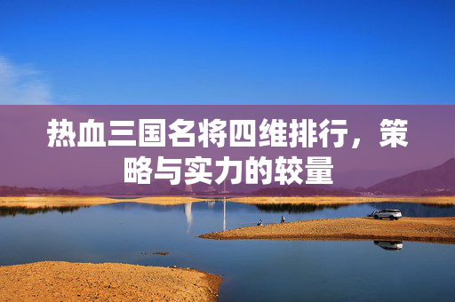 热血三国名将四维排行,策略与实力的较量 热血三国名将四维排行,策略与实力的较量