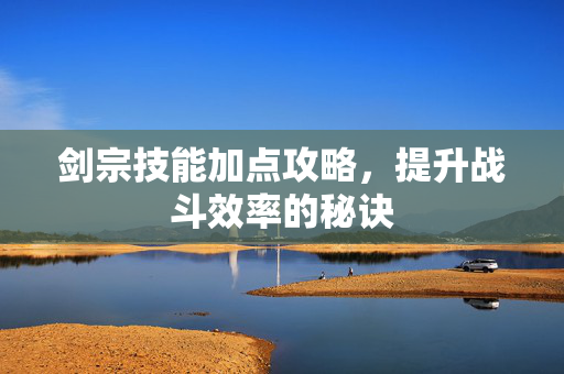 剑宗技能加点攻略，提升战斗效率的秘诀