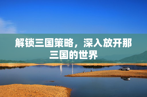 解锁三国策略,深入放开那三国的世界 解锁三国策略,深入放开那三国的世界