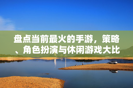 盘点当前最火的手游,策略、角色扮演与休闲游戏大比拼 盘点当前最火的手游,策略、角色扮演与休闲游戏大比拼