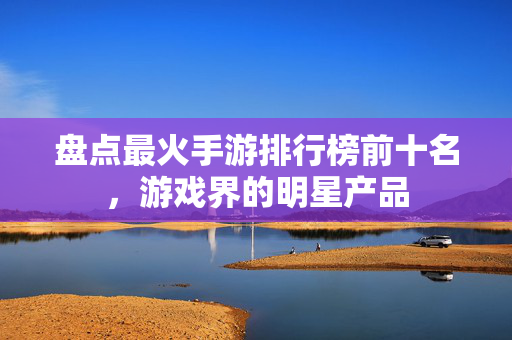盘点最火手游排行榜前十名,游戏界的明星产品 盘点最火手游排行榜前十名,游戏界的明星产品