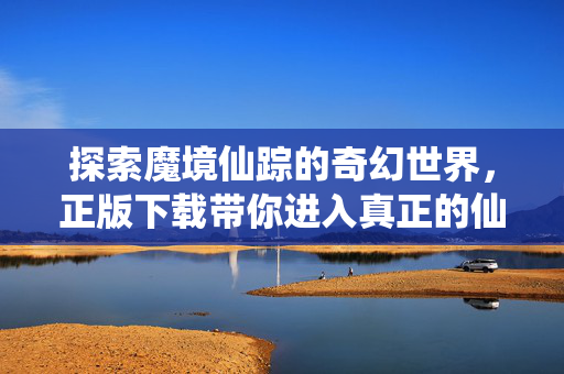 探索魔境仙踪的奇幻世界,正版下载带你进入真正的仙境 探索魔境仙踪的奇幻世界,正版下载带你进入真正的仙境