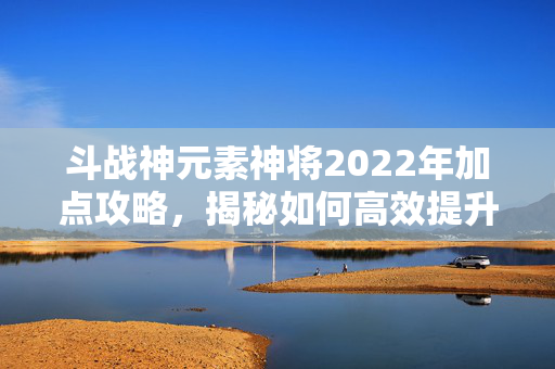 斗战神元素神将2022年加点攻略,揭秘如何高效提升战力 斗战神元素神将2022年加点攻略,揭秘如何高效提升战力