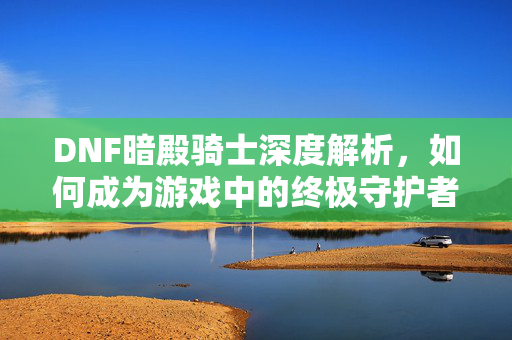 DNF暗殿骑士深度解析，如何成为游戏中的终极守护者？