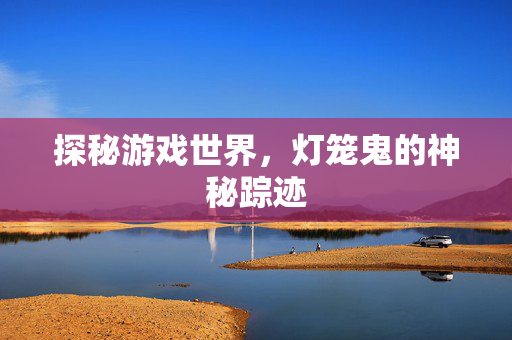 探秘游戏世界,灯笼鬼的神秘踪迹 探秘游戏世界,灯笼鬼的神秘踪迹
