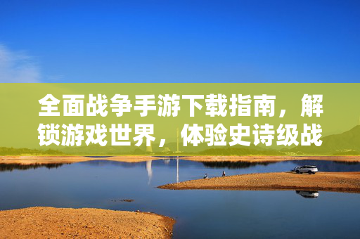 全面战争手游下载指南,解锁游戏世界,体验史诗级战斗 全面战争手游下载指南,解锁游戏世界,体验史诗级战斗