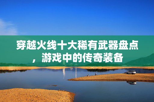 穿越火线十大稀有武器盘点,游戏中的传奇装备 穿越火线十大稀有武器盘点,游戏中的传奇装备