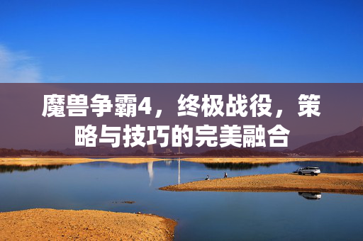 魔兽争霸4,终极战役,策略与技巧的完美融合 魔兽争霸4,终极战役,策略与技巧的完美融合