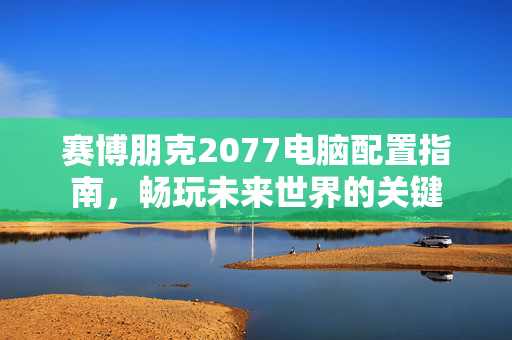 赛博朋克2077电脑配置指南,畅玩未来世界的关键 赛博朋克2077电脑配置指南,畅玩未来世界的关键