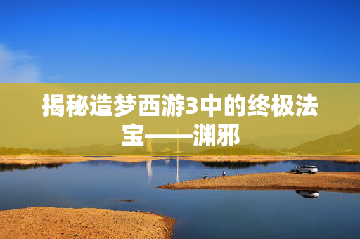 揭秘造梦西游3中的终极法宝——渊邪