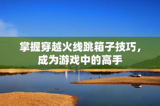 掌握穿越火线跳箱子技巧,成为游戏中的高手 掌握穿越火线跳箱子技巧,成为游戏中的高手
