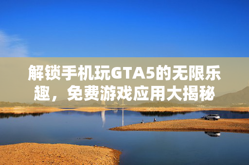 解锁手机玩GTA5的无限乐趣，免费游戏应用大揭秘