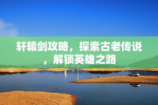 轩辕剑攻略，探索古老传说，解锁英雄之路