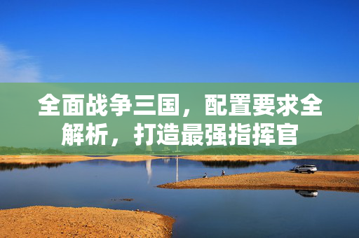 全面战争三国,配置要求全解析,打造最强指挥官 全面战争三国,配置要求全解析,打造最强指挥官