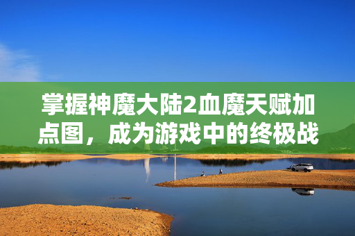 掌握神魔大陆2血魔天赋加点图，成为游戏中的终极战士！