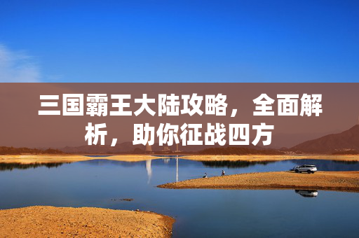 三国霸王大陆攻略,全面解析,助你征战四方 三国霸王大陆攻略,全面解析,助你征战四方