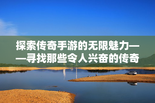 探索传奇手游的无限魅力——寻找那些令人兴奋的传奇手游