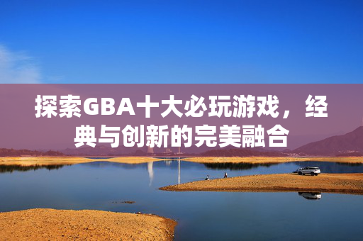 探索GBA十大必玩游戏，经典与创新的完美融合
