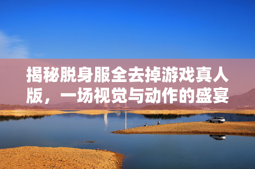 揭秘脱身服全去掉游戏真人版,一场视觉与动作的盛宴 揭秘脱身服全去掉游戏真人版,一场视觉与动作的盛宴