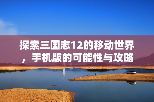 探索三国志12的移动世界，手机版的可能性与攻略