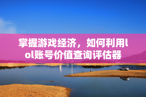 掌握游戏经济,如何利用lol账号价值查询评估器 掌握游戏经济,如何利用lol账号价值查询评估器