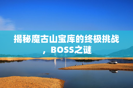 揭秘魔古山宝库的终极挑战,BOSS之谜 揭秘魔古山宝库的终极挑战,BOSS之谜