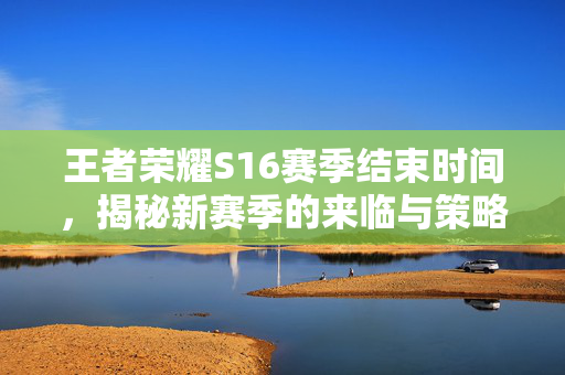 王者荣耀S16赛季结束时间，揭秘新赛季的来临与策略