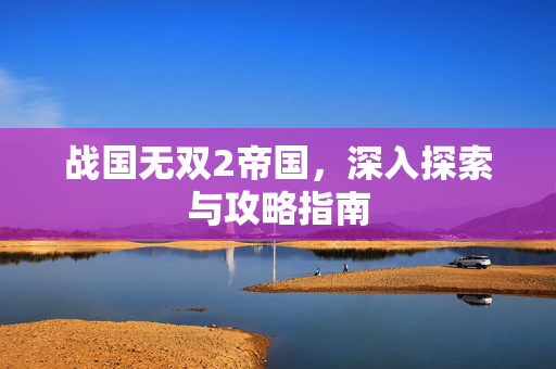 战国无双2帝国，深入探索与攻略指南