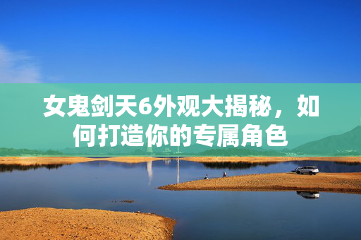 女鬼剑天6外观大揭秘,如何打造你的专属角色 女鬼剑天6外观大揭秘,如何打造你的专属角色