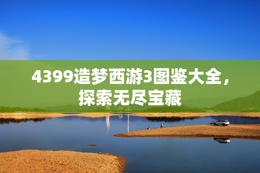 4399造梦西游3图鉴大全,探索无尽宝藏 4399造梦西游3图鉴大全,探索无尽宝藏