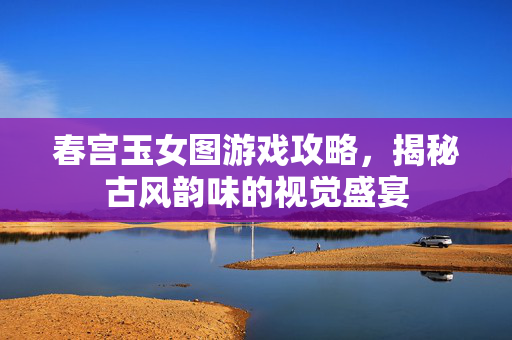 春宫玉女图游戏攻略，揭秘古风韵味的视觉盛宴