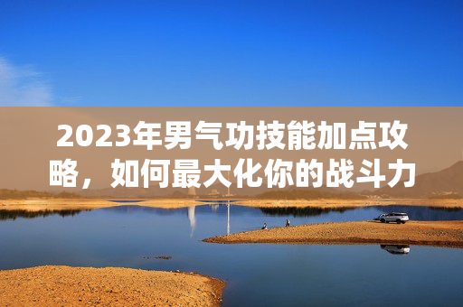 2023年男气功技能加点攻略,如何最大化你的战斗力 2023年男气功技能加点攻略,如何最大化你的战斗力