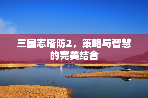 三国志塔防2,策略与智慧的完美结合 三国志塔防2,策略与智慧的完美结合
