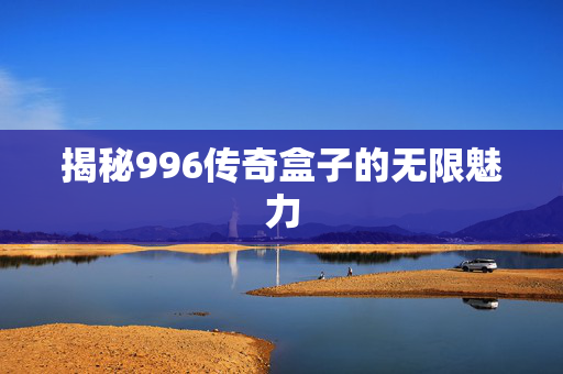 揭秘996传奇盒子的无限魅力 揭秘996传奇盒子的无限魅力