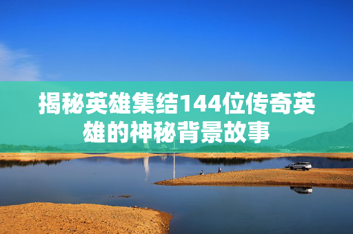 揭秘英雄集结144位传奇英雄的神秘背景故事