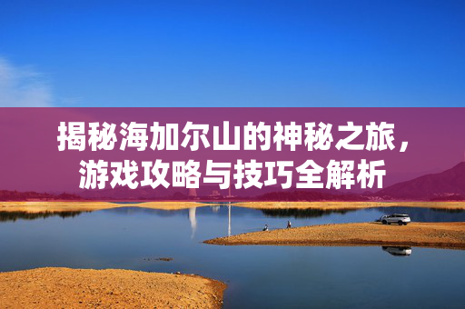 揭秘海加尔山的神秘之旅,游戏攻略与技巧全解析 揭秘海加尔山的神秘之旅,游戏攻略与技巧全解析