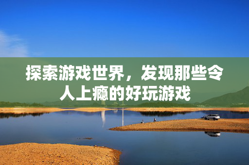 探索游戏世界,发现那些令人上瘾的好玩游戏 探索游戏世界,发现那些令人上瘾的好玩游戏