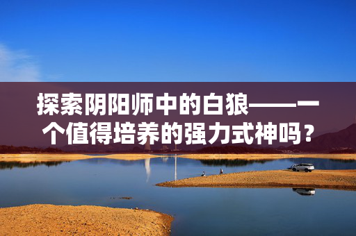 探索阴阳师中的白狼——一个值得培养的强力式神吗? 探索阴阳师中的白狼——一个值得培养的强力式神吗?