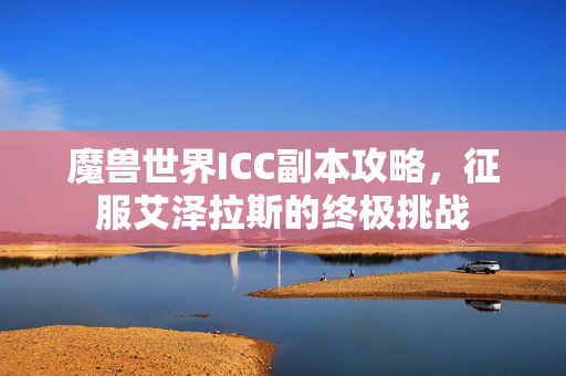 魔兽世界ICC副本攻略,征服艾泽拉斯的终极挑战 魔兽世界ICC副本攻略,征服艾泽拉斯的终极挑战