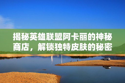揭秘英雄联盟阿卡丽的神秘商店,解锁独特皮肤的秘密 揭秘英雄联盟阿卡丽的神秘商店,解锁独特皮肤的秘密