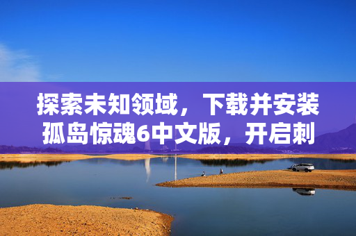 探索未知领域，下载并安装孤岛惊魂6中文版，开启刺激的冒险之旅