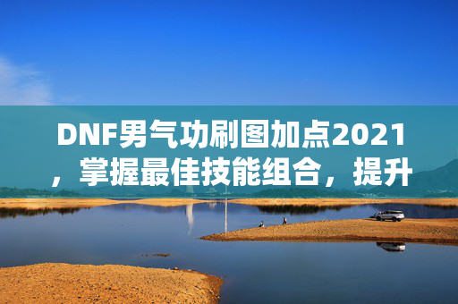 DNF男气功刷图加点2021，掌握最佳技能组合，提升战斗效率