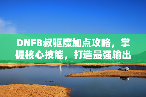 DNFB叔驱魔加点攻略，掌握核心技能，打造最强输出