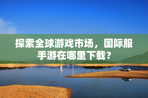 探索全球游戏市场，国际服手游在哪里下载？