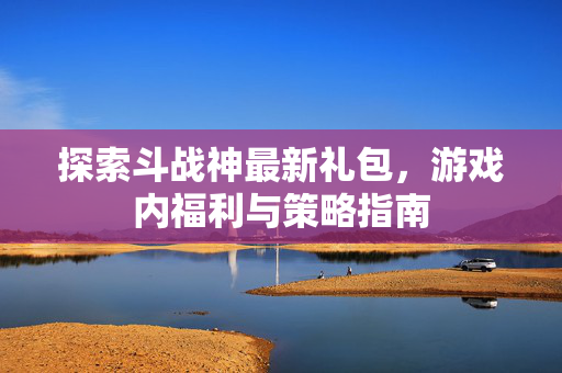 探索斗战神最新礼包，游戏内福利与策略指南